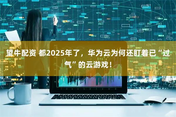 望牛配资 都2025年了，华为云为何还盯着已“过气”的云游戏！