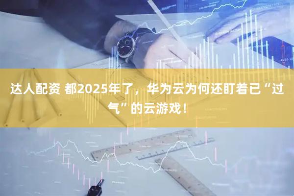 达人配资 都2025年了，华为云为何还盯着已“过气”的云游戏！