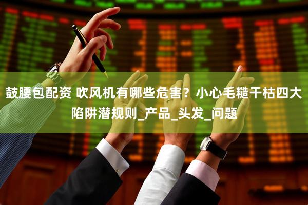 鼓腰包配资 吹风机有哪些危害？小心毛糙干枯四大陷阱潜规则_产品_头发_问题