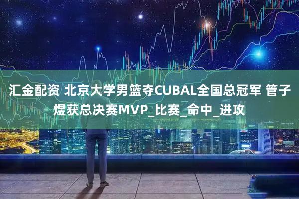 汇金配资 北京大学男篮夺CUBAL全国总冠军 管子煜获总决赛MVP_比赛_命中_进攻