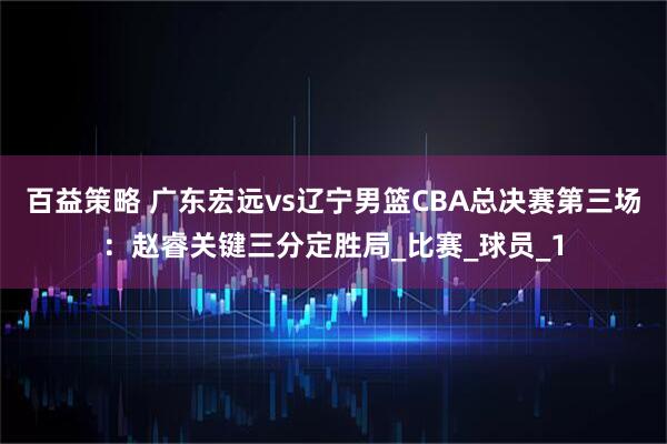 百益策略 广东宏远vs辽宁男篮CBA总决赛第三场：赵睿关键三分定胜局_比赛_球员_1