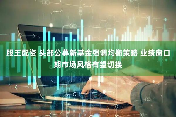 股王配资 头部公募新基金强调均衡策略 业绩窗口期市场风格有望切换