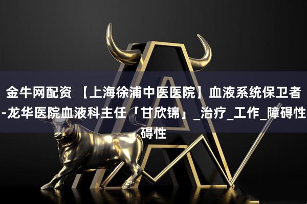 金牛网配资 【上海徐浦中医医院】血液系统保卫者-龙华医院血液科主任「甘欣锦」_治疗_工作_障碍性