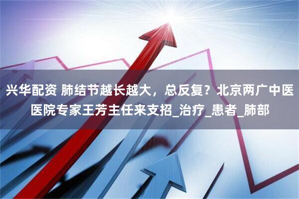 兴华配资 肺结节越长越大，总反复？北京两广中医医院专家王芳主任来支招_治疗_患者_肺部