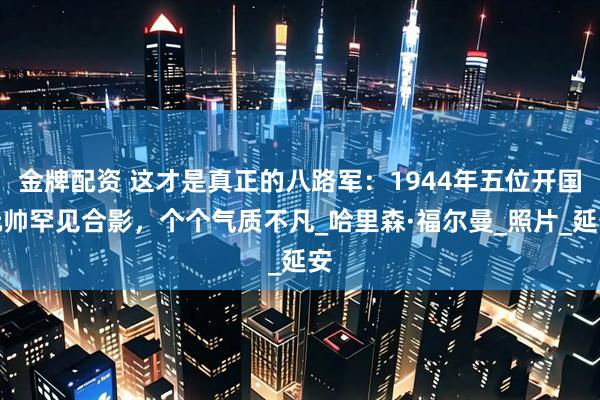 金牌配资 这才是真正的八路军：1944年五位开国元帅罕见合影，个个气质不凡_哈里森·福尔曼_照片_延安