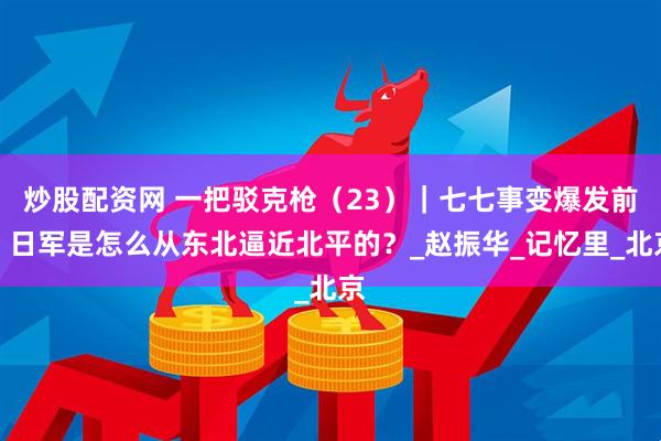 炒股配资网 一把驳克枪（23）｜七七事变爆发前，日军是怎么从东北逼近北平的？_赵振华_记忆里_北京