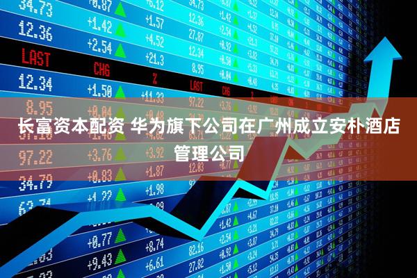 长富资本配资 华为旗下公司在广州成立安朴酒店管理公司