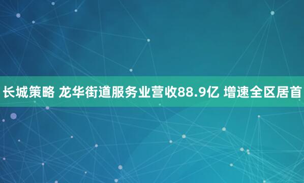 长城策略 龙华街道服务业营收88.9亿 增速全区居首