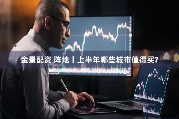 金景配资 阵地丨上半年哪些城市值得买?
