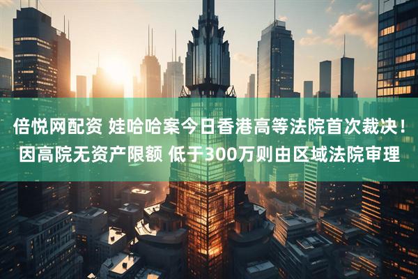 倍悦网配资 娃哈哈案今日香港高等法院首次裁决!因高院无资产限额 低于300万则由区域法院审理