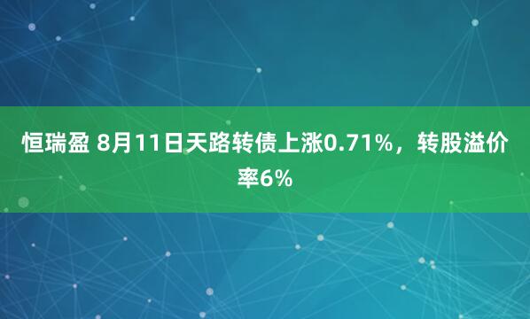 恒瑞盈 8月11日天路转债上涨0.71%，转股溢价率6%