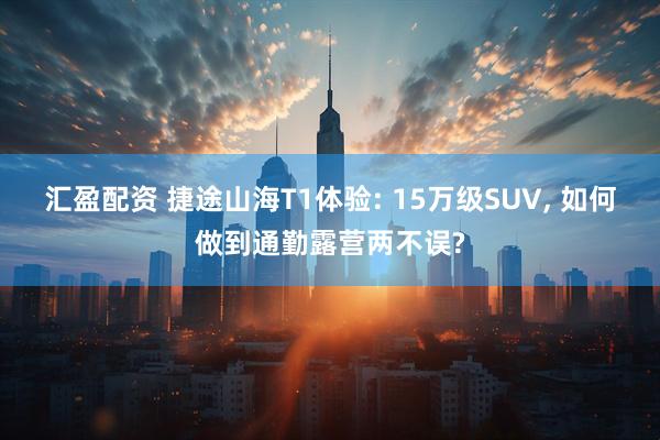汇盈配资 捷途山海T1体验: 15万级SUV, 如何做到通勤露营两不误?