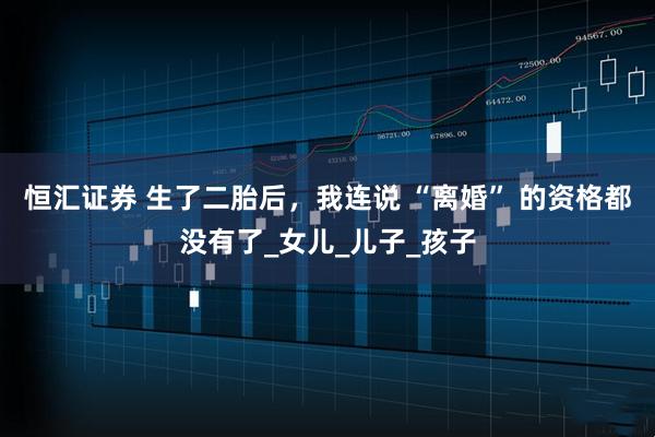 恒汇证券 生了二胎后,我连说 “离婚” 的资格都没有了_女儿_儿子_孩子