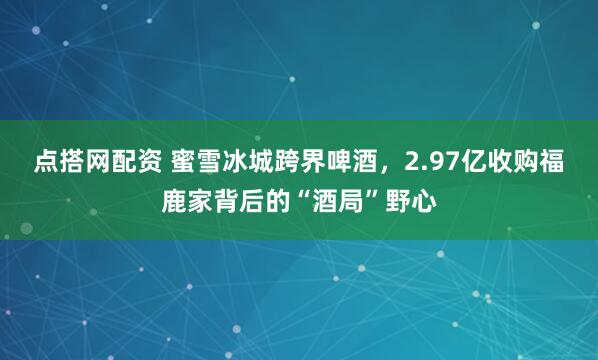 点搭网配资 蜜雪冰城跨界啤酒,2.97亿收购福鹿家背后的“酒局”野心