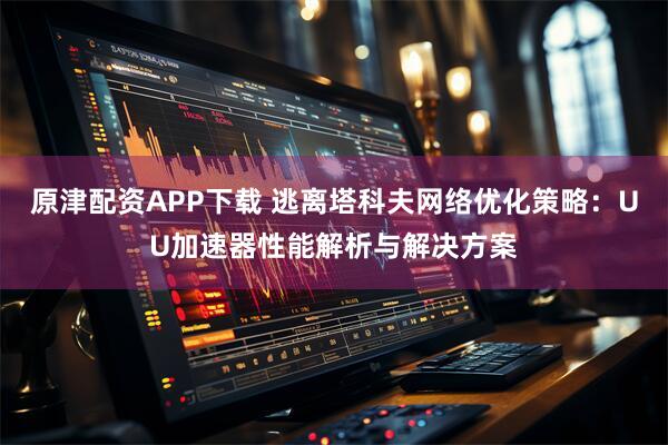原津配资APP下载 逃离塔科夫网络优化策略：UU加速器性能解析与解决方案