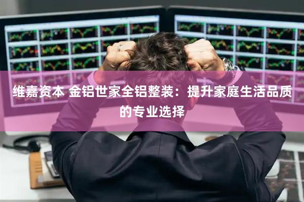 维嘉资本 金铝世家全铝整装：提升家庭生活品质的专业选择