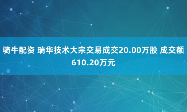 骑牛配资 瑞华技术大宗交易成交20.00万股 成交额610.20万元