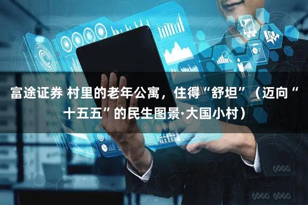 富途证券 村里的老年公寓,住得“舒坦”(迈向“十五五”的民生图景·大国小村)