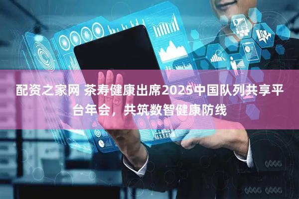 配资之家网 茶寿健康出席2025中国队列共享平台年会，共筑数智健康防线
