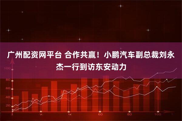 广州配资网平台 合作共赢!小鹏汽车副总裁刘永杰一行到访东安动力