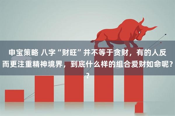 申宝策略 八字“财旺”并不等于贪财，有的人反而更注重精神境界，到底什么样的组合爱财如命呢？