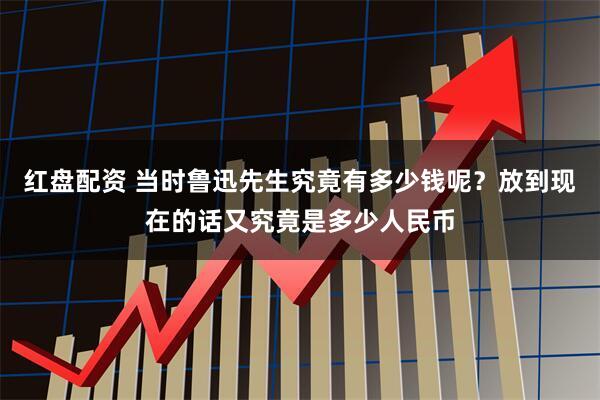红盘配资 当时鲁迅先生究竟有多少钱呢?放到现在的话又究竟是多少人民币