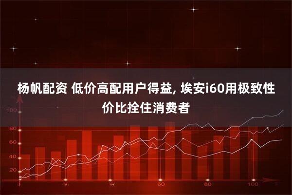 杨帆配资 低价高配用户得益, 埃安i60用极致性价比拴住消费者