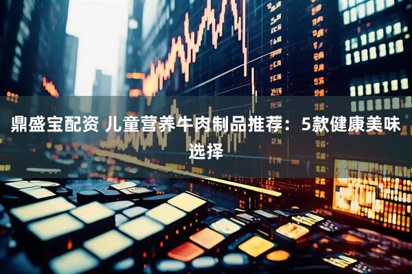 鼎盛宝配资 儿童营养牛肉制品推荐：5款健康美味选择